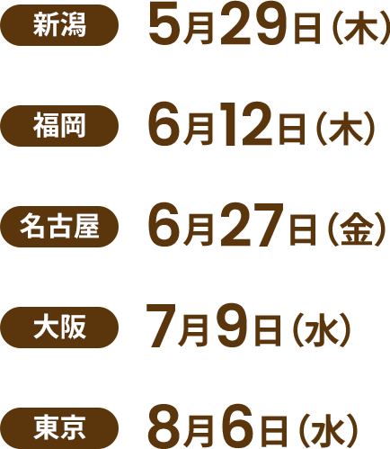 【新潟】5月29日（木）【福岡】6月12日（木）【名古屋】6月27日（金）【大阪】7月9日（水）【東京】8月6日（水）